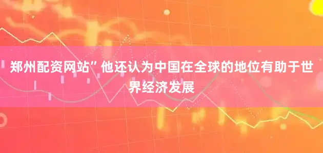 郑州配资网站”他还认为中国在全球的地位有助于世界经济发展