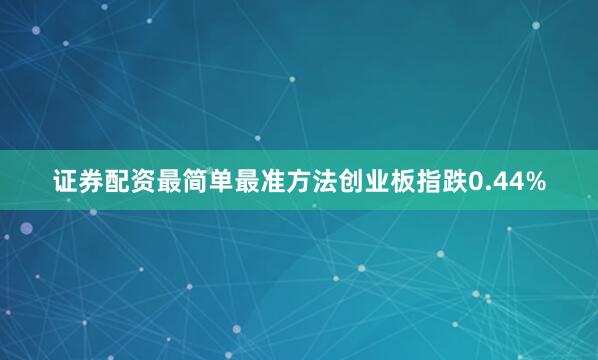 证券配资最简单最准方法创业板指跌0.44%