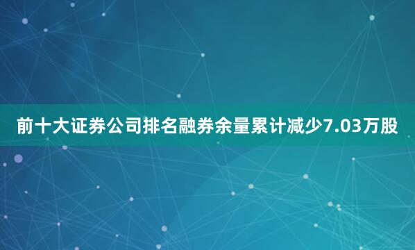 前十大证券公司排名融券余量累计减少7.03万股
