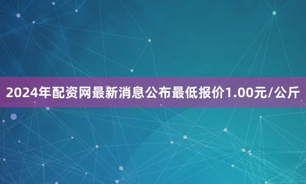 2024年配资网最新消息公布最低报价1.00元/公斤