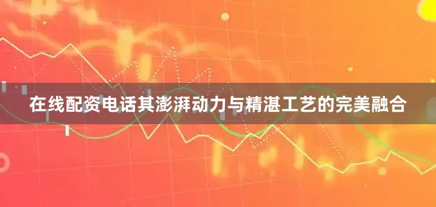在线配资电话其澎湃动力与精湛工艺的完美融合