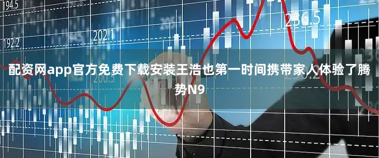 配资网app官方免费下载安装王浩也第一时间携带家人体验了腾势N9