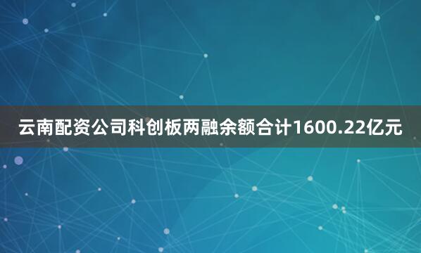 云南配资公司科创板两融余额合计1600.22亿元