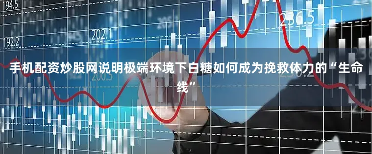 手机配资炒股网说明极端环境下白糖如何成为挽救体力的“生命线”