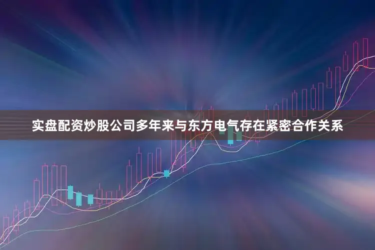 实盘配资炒股公司多年来与东方电气存在紧密合作关系