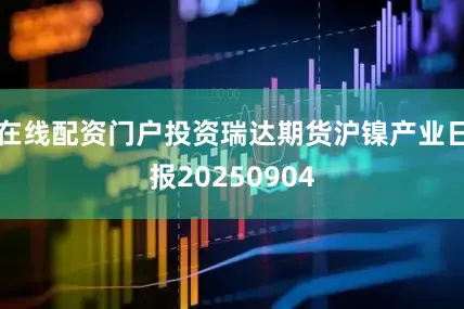 在线配资门户投资瑞达期货沪镍产业日报20250904