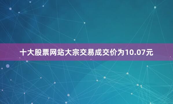 十大股票网站大宗交易成交价为10.07元