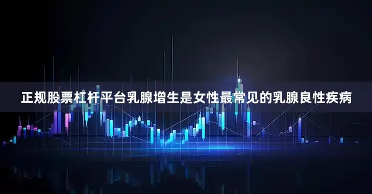 正规股票杠杆平台乳腺增生是女性最常见的乳腺良性疾病