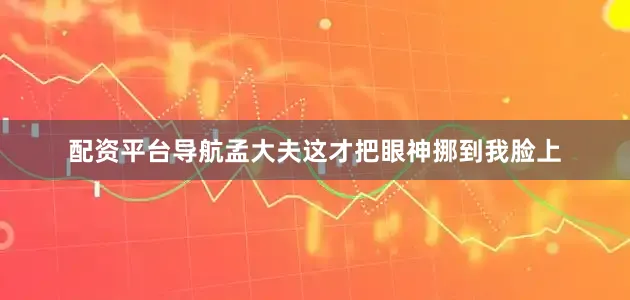 配资平台导航孟大夫这才把眼神挪到我脸上