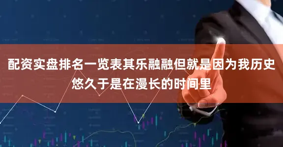 配资实盘排名一览表其乐融融但就是因为我历史悠久于是在漫长的时间里