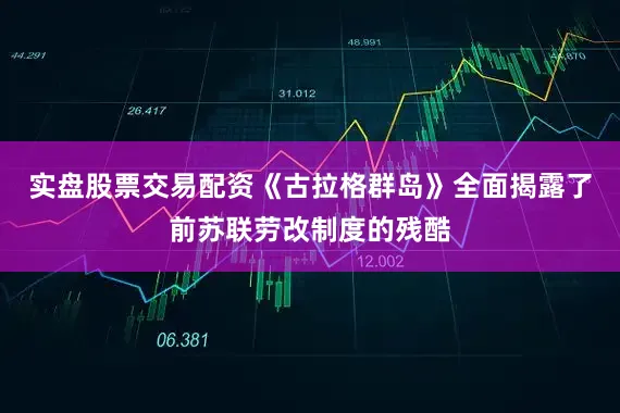 实盘股票交易配资《古拉格群岛》全面揭露了前苏联劳改制度的残酷