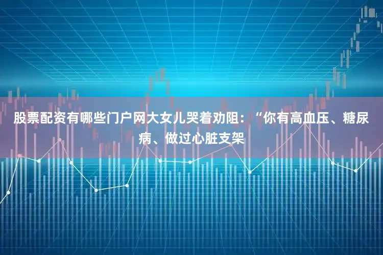 股票配资有哪些门户网大女儿哭着劝阻：“你有高血压、糖尿病、做过心脏支架