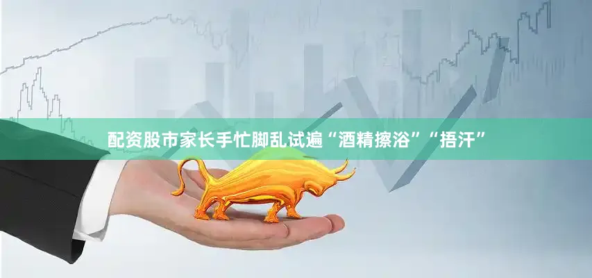 配资股市家长手忙脚乱试遍“酒精擦浴”“捂汗”